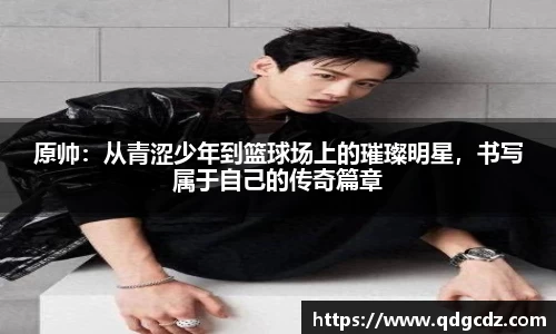 原帅：从青涩少年到篮球场上的璀璨明星，书写属于自己的传奇篇章